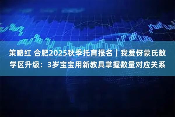 策略红 合肥2025秋季托育报名|我爱伢蒙氏数学区升级:3岁宝宝用新教具掌握数量对应关系