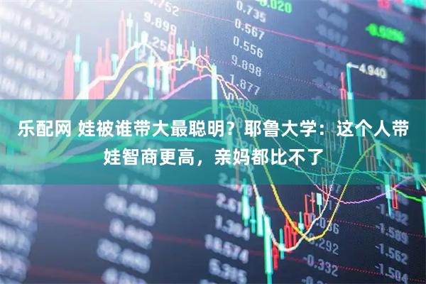 乐配网 娃被谁带大最聪明?耶鲁大学:这个人带娃智商更高,亲妈都比不了