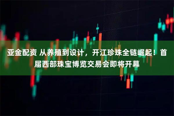 亚金配资 从养殖到设计,开江珍珠全链崛起!首届西部珠宝博览交易会即将开幕