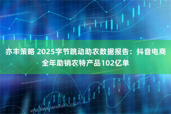 亦丰策略 2025字节跳动助农数据报告：抖音电商全年助销农特产品102亿单