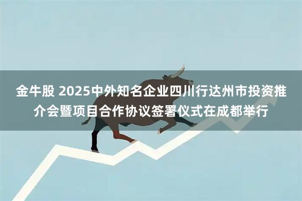 金牛股 2025中外知名企业四川行达州市投资推介会暨项目合作协议签署仪式在成都举行