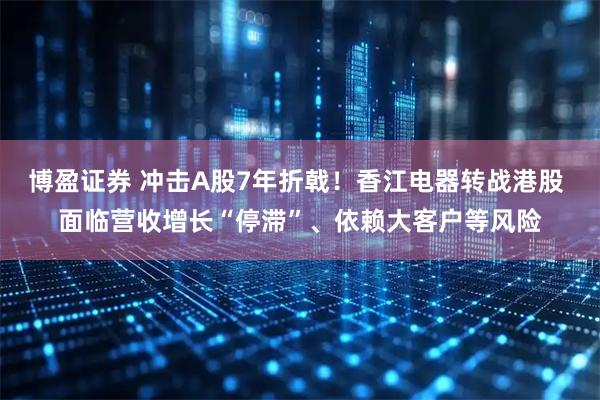 博盈证券 冲击A股7年折戟!香江电器转战港股 面临营收增长“停滞”、依赖大客户等风险