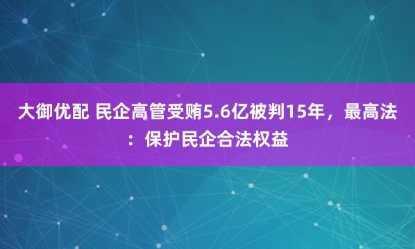 大御优配 民企高管受贿5.6亿被判15年,最高法:保护民企合法权益