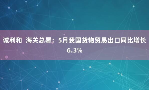 诚利和 海关总署:5月我国货物贸易出口同比增长6.3%