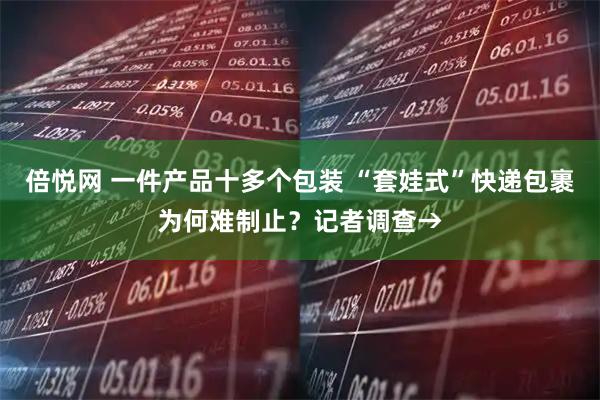 倍悦网 一件产品十多个包装 “套娃式”快递包裹为何难制止？记者调查→