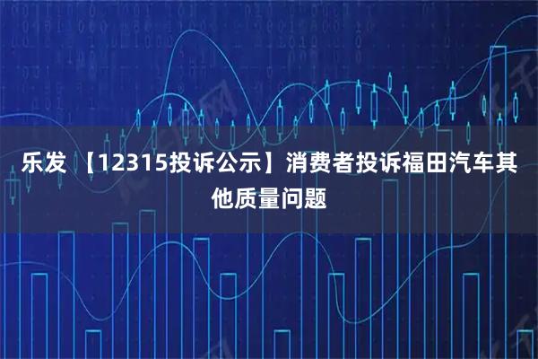 乐发 【12315投诉公示】消费者投诉福田汽车其他质量问题