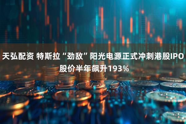 天弘配资 特斯拉“劲敌”阳光电源正式冲刺港股IPO 股价半年飙升193%