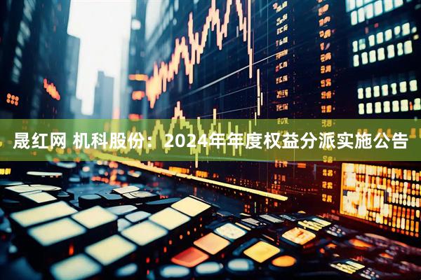 晟红网 机科股份：2024年年度权益分派实施公告