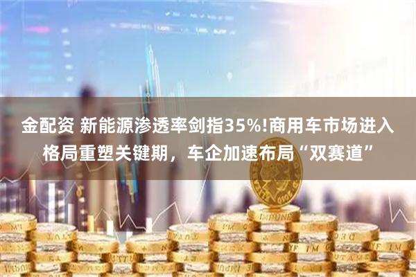 金配资 新能源渗透率剑指35%!商用车市场进入格局重塑关键期，车企加速布局“双赛道”