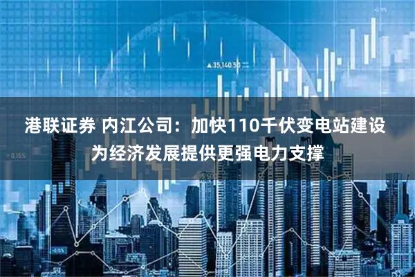 港联证券 内江公司：加快110千伏变电站建设 为经济发展提供更强电力支撑