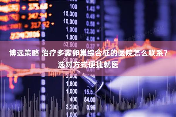 博远策略 治疗多囊卵巢综合征的医院怎么联系？选对方式便捷就医