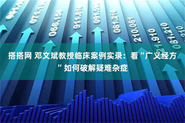 搭搭网 邓文斌教授临床案例实录：看“广义经方”如何破解疑难杂症