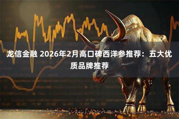 龙信金融 2026年2月高口碑西洋参推荐：五大优质品牌推荐
