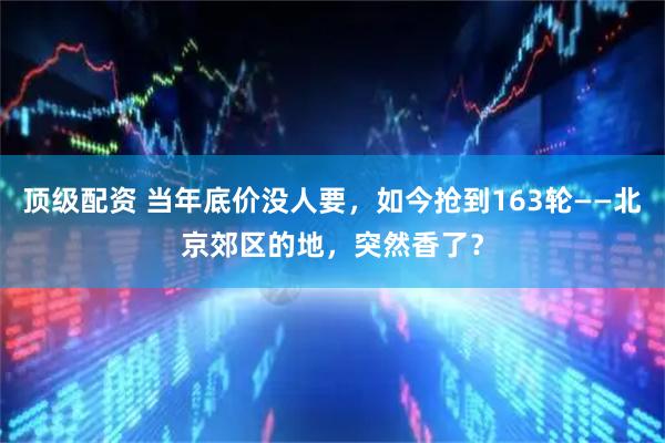 顶级配资 当年底价没人要，如今抢到163轮——北京郊区的地，突然香了？